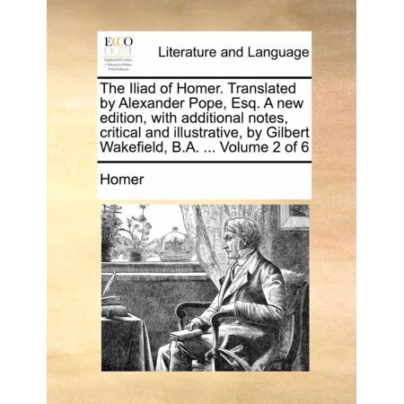 The Iliad of Homer. Translated by Alexander Pope Esq. a New Edition with Additional Notes Critical and Illustrative by Gilbert Wakefield B.A. ... Volume 2 and 6 (Paperback)