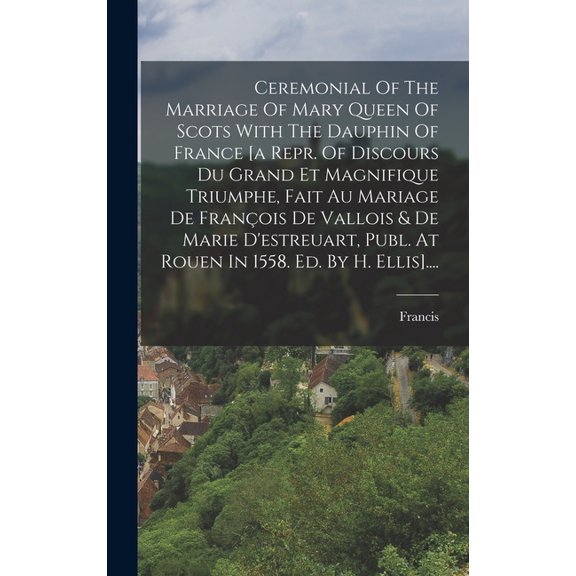 Ceremonial Of The Marriage Of Mary Queen Of Scots With The Dauphin Of France [a Repr. Of Discours Du Grand Et Magnifique Triumphe, Fait Au Mariage De François De Vallois & De Marie D'estreuart, Publ.