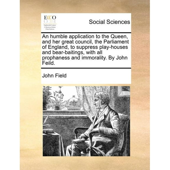 An Humble Application to the Queen, and Her Great Council, the Parliament of England, to Suppress Play-Houses and Bear-Baitings, with All Prophaness and Immorality. by John Feild.