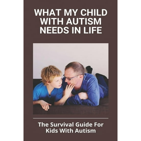 What My Child With Autism Needs In Life: The Survival Guide For Kids With Autism: Autistic Child Behavior Problems, (Paperback)