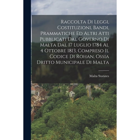 Raccolta Di Leggi, Costituzioni, Bandi, Prammatiche Ed Altri Atti Pubblicati Dal Governo Di Malta Dal 17 Luglio 1784 Al 4 Ottobre 1813, Compreso Il Codice Di Rohan, Ossia Dritto Municipale Di Malta (P