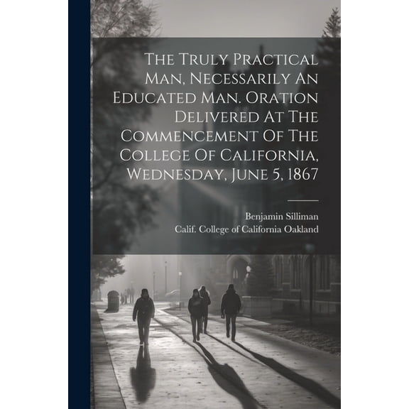 The Truly Practical Man, Necessarily An Educated Man. Oration Delivered At The Commencement Of The College Of California, Wednesday, June 5, 1867 (Paperback)