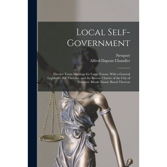 Local Self-Government: Elective Town Meetings for Large Towns, With a General Legislative Bill Therefor, and the Recent Charter of the City of Newport, Rhode Island, Based Thereon (Paperback)
