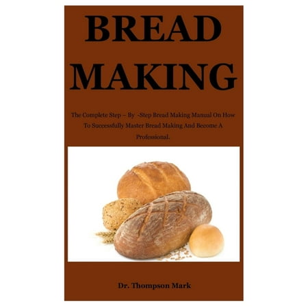 Bread Making: The Complete Step - By -Step Bread Making Manual On How To Successfully Master Bread Making And Become A Professional.