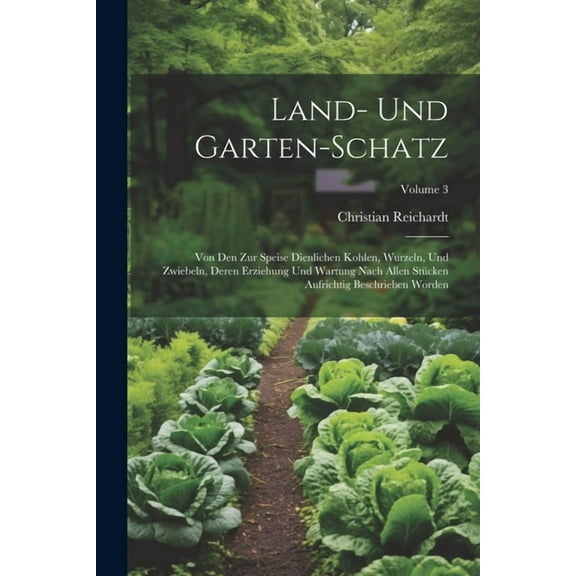 Land- Und Garten-schatz: Von Den Zur Speise Dienlichen Kohlen, Wurzeln, Und Zwiebeln, Deren Erziehung Und Wartung Nach Allen Stücken Aufrichtig Beschrieben Worden; Volume 3 (Paperback)