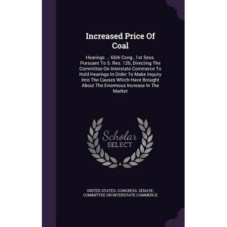 Increased Price of Coal : Hearings ... 66th Cong., 1st Sess. Pursuant to S. Res. 126, Directing the Committee on Interstate Commerce to Hold Hearings in Order to Make Inquiry Into the Causes Which Have Brought about the Enormous Increase in the