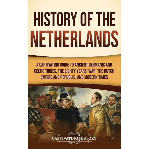 History of the Netherlands: A Captivating Guide to Ancient Germanic and Celtic Tribes, the Eighty Years' War, the D, (Hardcover)