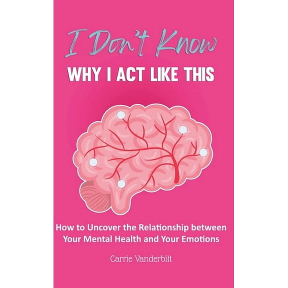 I Don't Know Why I Act Like This: How to Uncover the Relationship Between Your Mental Health and Your Emotions, (Hardcover)