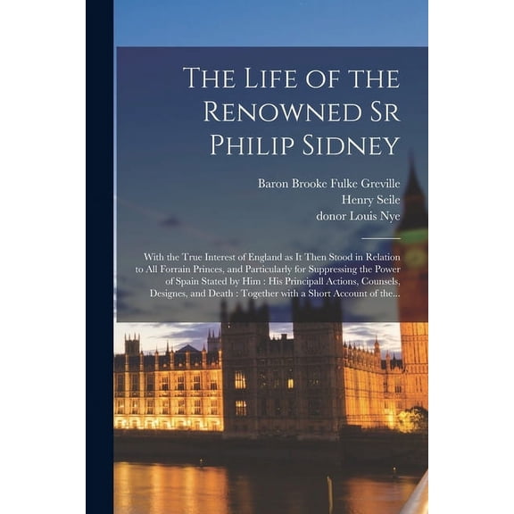 The Life of the Renowned Sr Philip Sidney : With the True Interest of England as It Then Stood in Relation to All Forrain Princes, and Particularly for Suppressing the Power of Spain Stated by Him: His Principall Actions, Counsels, Designes, and Death... (Paperback)