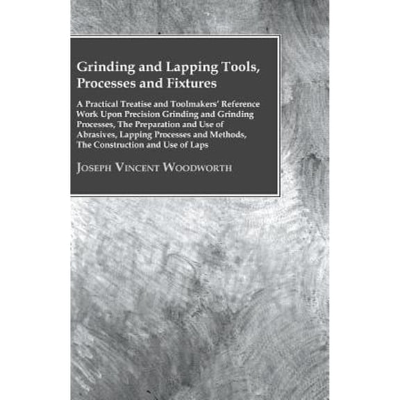 Grinding And Lapping Tools, Processes And Fixtures - A Practical Treatise And Toolmakers' Reference Work Upon Precision Grinding And Grinding Processes, The Preparation And Use Of Abrasives, Lapping P