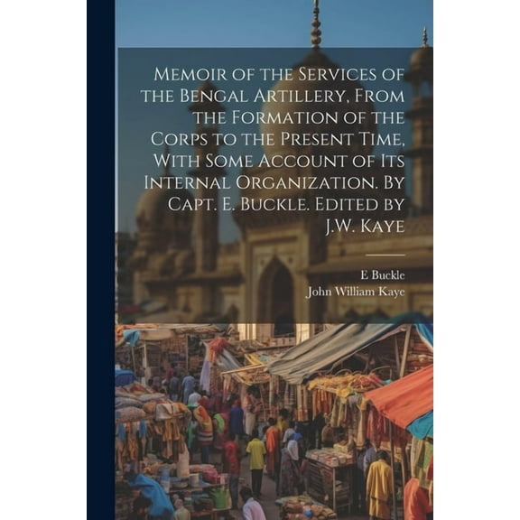Memoir of the Services of the Bengal Artillery, From the Formation of the Corps to the Present Time, With Some Account of its Internal Organization. By Capt. E. Buckle. Edited by J.W. Kaye (Paperback)