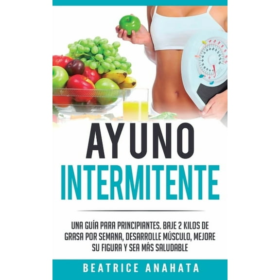 Ayuno Intermitente: Una GuÃ­a Para Principiantes Baje 2 Kilos De Grasa Por Semana Desarrolle Musculo Mejore Su Figura Y S, (Paperback)