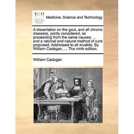 A Dissertation on the Gout, and All Chronic Diseases, Jointly Considered, as Proceeding from the Same Causes; ... and a Rational and Natural Method of Cure Proposed. Addressed to All Invalids. by William Cadogan, ... the Ninth