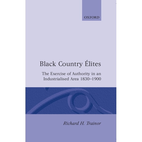 Oxford Historical Monographs Black Country Elites: The Exercise of Authority in an Industrialized Area 1830-1900, (Hardcover)