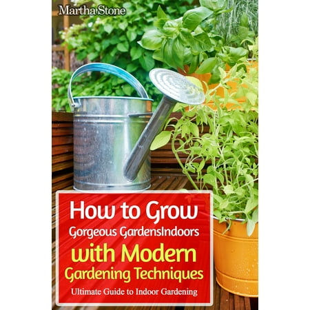 How to Grow Gorgeous Gardens Indoors with Modern Gardening Techniques: Ultimate Guide to Indoor Gardening -