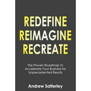 REDEFINE REIMAGINE RECREATE: The Proven Roadmap to Accelerate Your Business for Unprecedented Results