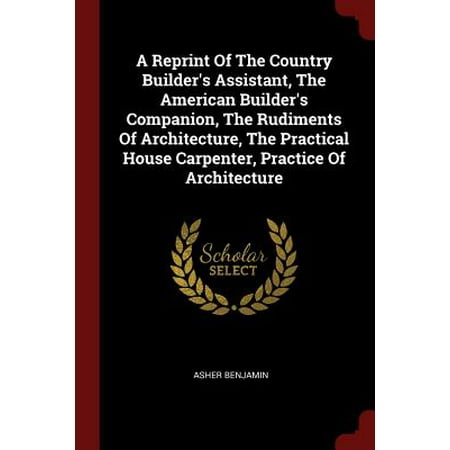 A Reprint of the Country Builder's Assistant, the American Builder's Companion, the Rudiments of Architecture, the Practical House Carpenter, Practice of (Best Architecture Schools In America)