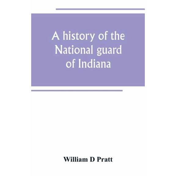 A history of the National guard of Indiana, from the beginning of the militia system in 1787 to the present time, includ, (Paperback)