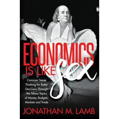 Economics Is Like Sex : Common Sense Thinking for Better Decisions Through the Taboo Topics of Money, Budgets, Markets and