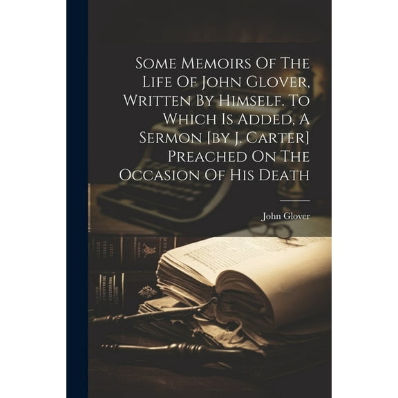 Some Memoirs Of The Life Of John Glover, Written By Himself. To Which Is Added, A Sermon [by J. Carter] Preached On The Occasion Of His Death (Paperback)