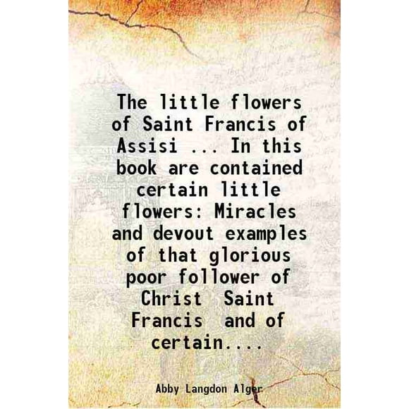 The little flowers of Saint Francis of Assisi ... In this book are contained certain little flowers Miracles and devout examples of that glorious poor follower of Christ Saint Francis and [Hardcover]