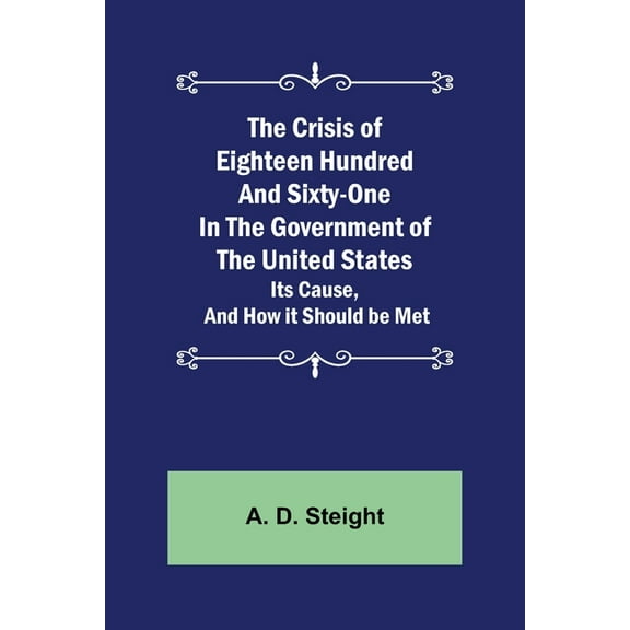 The Crisis of Eighteen Hundred and Sixty-One In The Government of The United States; Its Cause, and How it Should be Met, (Paperback)