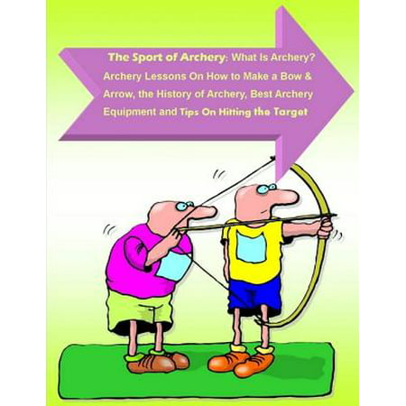 The Sport of Archery: What Is Archery? Archery Lessons On How to Make a Bow and Arrow, the History of Archery, Best Archery Equipment and Tips On Hitting the Target - (Best Archery Bow For The Money)