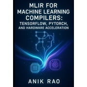 Mlir for Machine Learning Compilers: TENSORFLOW, PYTORCH, AND HARDWARE ACCELERATION: Optimize inference and training wit, (Paperback)