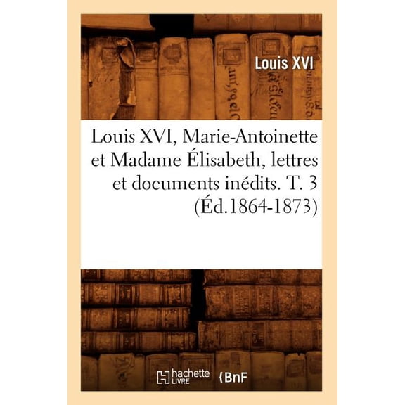 Histoire: Louis XVI, Marie-Antoinette Et Madame Élisabeth, Lettres Et Documents Inédits. T. 3 (Éd.1864-1873) (Paperback)