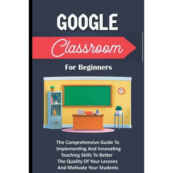 Google Classroom For Beginners: The Comprehensive Guide To Implementing And Innovating Teaching Skills To Better The Qua, (Paperback)