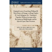 Original Letters From King William III. Then Prince of Orange, to King Charles II. Lord Arlington, &c. Translated. Together With an Account of his Reception at Middleburgh, and his Speech Upon That Oc
