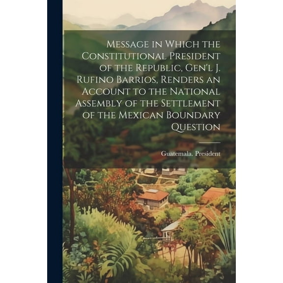Message in Which the Constitutional President of the Republic, Gen'l J. Rufino Barrios, Renders an Account to the National Assembly of the Settlement of the Mexican Boundary Question (Paperback)