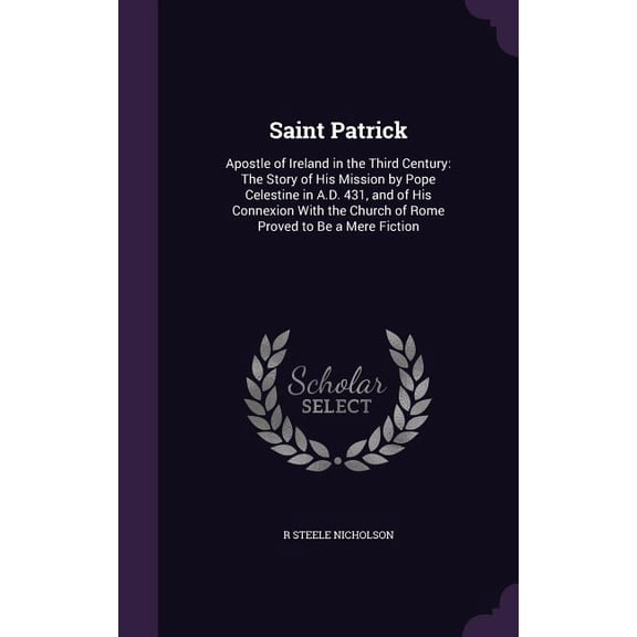 Saint Patrick: Apostle of Ireland in the Third Century: The Story of His Mission by Pope Celestine in A.D. 431, and of His Connexion With the Church of Rome Proved to Be a Mere Fiction (Hardcover)