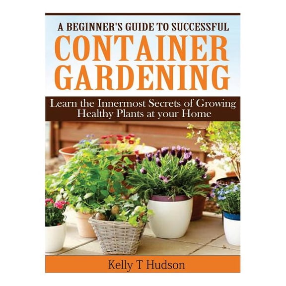 A Beginner's Guide to Successful Container Gardening: Learn the Innermost Secrets of Growing Healthy Plants at your Home, (Paperback)