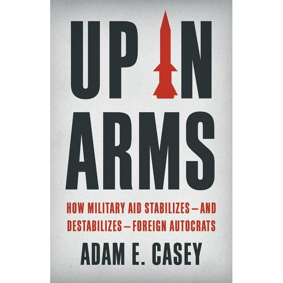 Up in Arms: How Military Aid Stabilizes--And Destabilizes--Foreign Autocrats, (Hardcover)