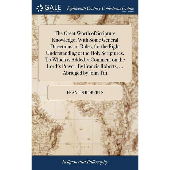 The Great Worth of Scripture Knowledge; With Some General Directions, or Rules, for the Right Understanding of the Holy Scriptures. To Which is Added, a Comment on the Lord's Prayer. By Francis Robert