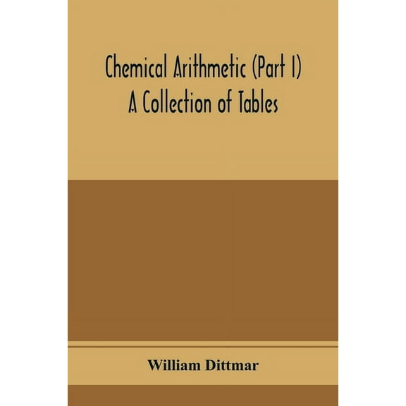 Chemical arithmetic (Part I) A Collection of Tables, Mathematical, Chemical, and Physical, for the use of Chemists and o, (Paperback)