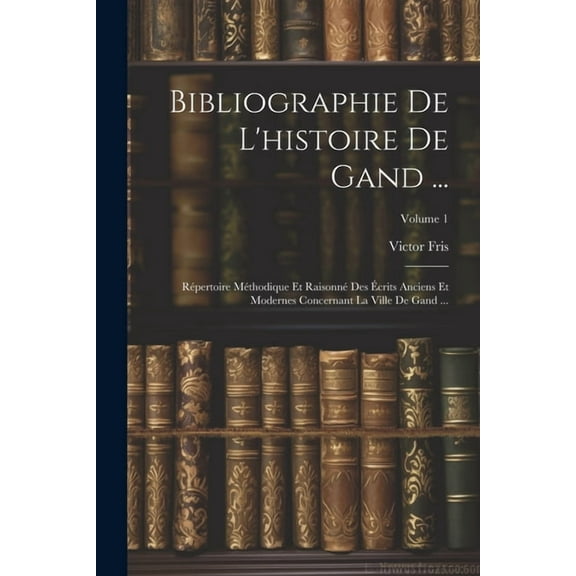 Bibliographie De L'histoire De Gand ...: Répertoire Méthodique Et Raisonné Des Écrits Anciens Et Modernes Concernant La Ville De Gand ...; Volume 1 (Paperback)