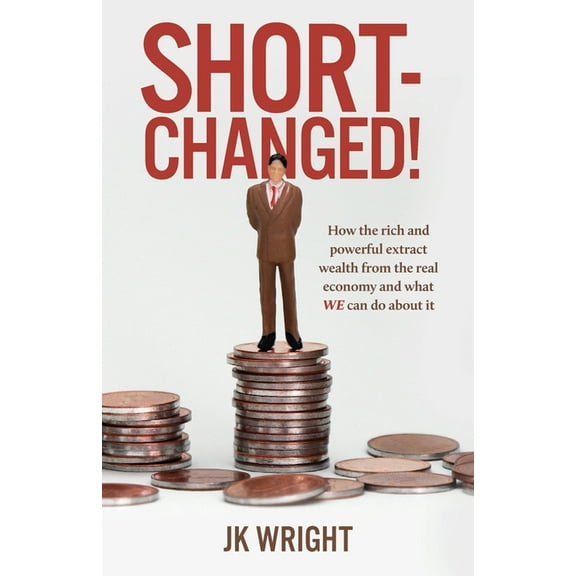 Short-Changed!: How the rich and powerful extract wealth from the real economy and what WE can do about it