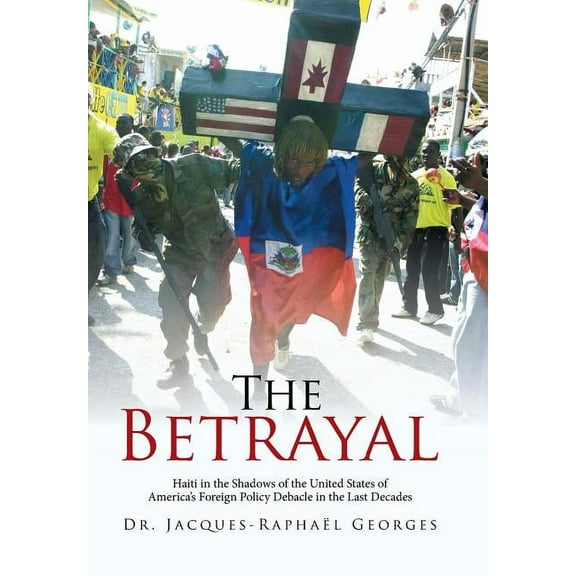 The Betrayal: Haiti in the Shadows of the United States of America's Foreign Policy Debacle in the Last Decades, (Hardcover)