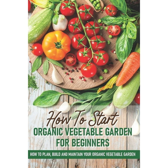 How To Start An Organic Vegetable Garden For Beginners: How To Plan, Build And Maintain Your Organic Vegetable Garden: Organic Gardening At Home