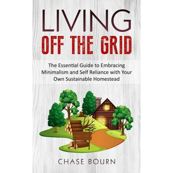 Living Off The Grid: The Essential Guide to Embracing Minimalism and Self Reliance with Your Own Sustainable Homestead
