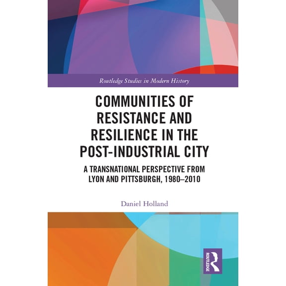 Routledge Studies in Modern History Communities of Resistance and Resilience in the Post-Industrial City: A Transnational Perspective from Lyon and Pittsbur, (Hardcover)