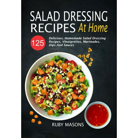 Salad Dressing Recipes At Home: 125 Delicious, Homemade Salad Dressing Recipes, Vinaigrettes, Marinades, Dips And Sauces -
