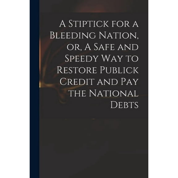 A Stiptick for a Bleeding Nation, or, A Safe and Speedy Way to Restore Publick Credit and Pay the National Debts (Paperback)