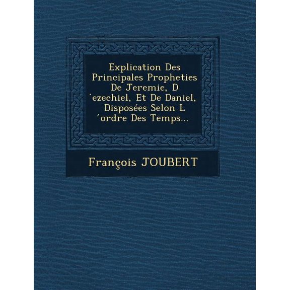 Explication Des Principales Propheties de Jeremie, D Ezechiel, Et de Daniel, Disposees Selon L Ordre Des Temps...