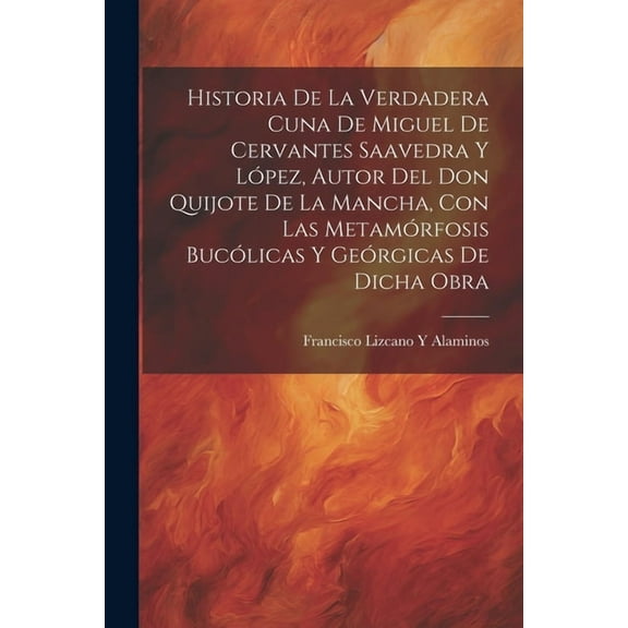 Historia De La Verdadera Cuna De Miguel De Cervantes Saavedra Y López, Autor Del Don Quijote De La Mancha, Con Las Metamórfosis Bucólicas Y Geórgicas De Dicha Obra (Paperback)