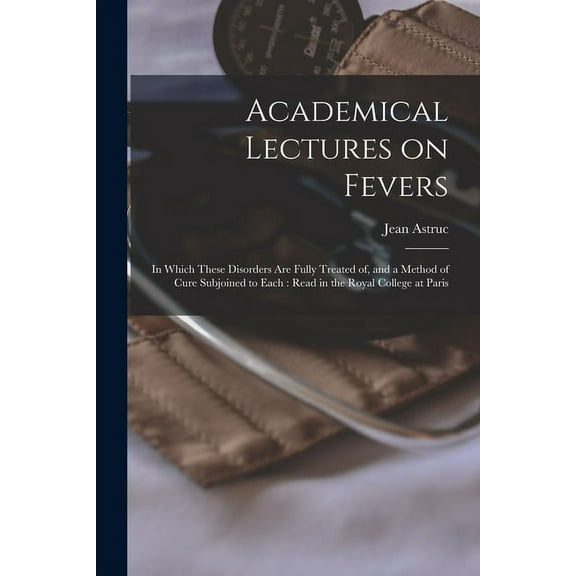 Academical Lectures on Fevers : in Which These Disorders Are Fully Treated of, and a Method of Cure Subjoined to Each: Read in the Royal College at Paris (Paperback)