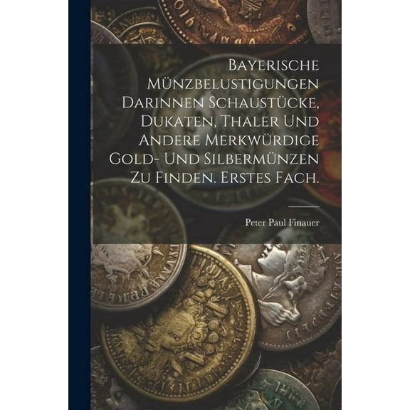 Bayerische Münzbelustigungen darinnen Schaustücke, Dukaten, Thaler und andere merkwürdige Gold- und Silbermünzen zu finden. Erstes Fach. (Paperback)