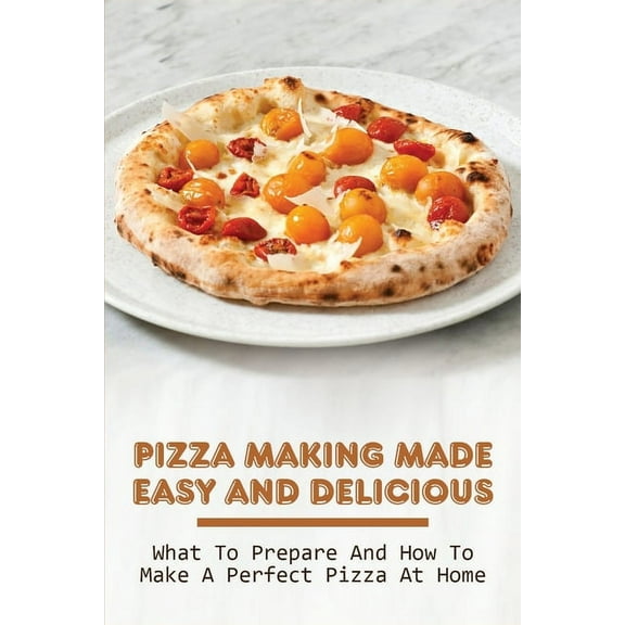 Pizza Making Made Easy And Delicious: What To Prepare And How To Make A Perfect Pizza At Home: Delicious Pizza Base Recipes (Paperback)